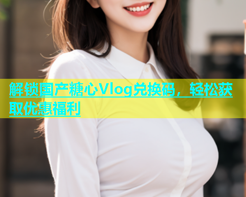 解锁国产糖心Vlog兑换码，轻松获取优惠福利