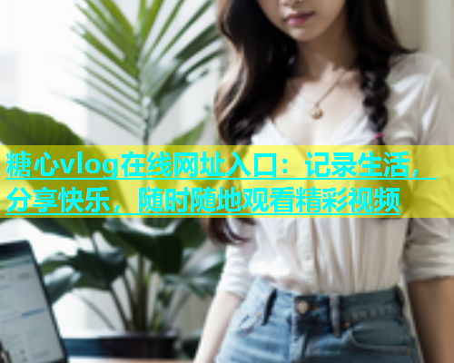 糖心vlog在线网址入口：记录生活，分享快乐，随时随地观看精彩视频