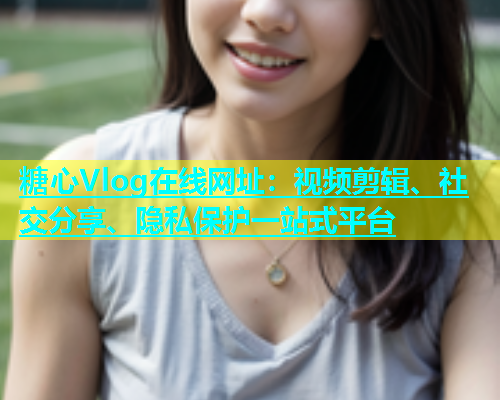糖心Vlog在线网址：视频剪辑、社交分享、隐私保护一站式平台