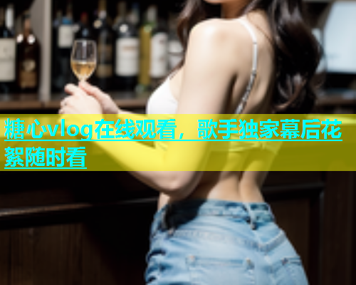 糖心vlog在线观看，歌手独家幕后花絮随时看