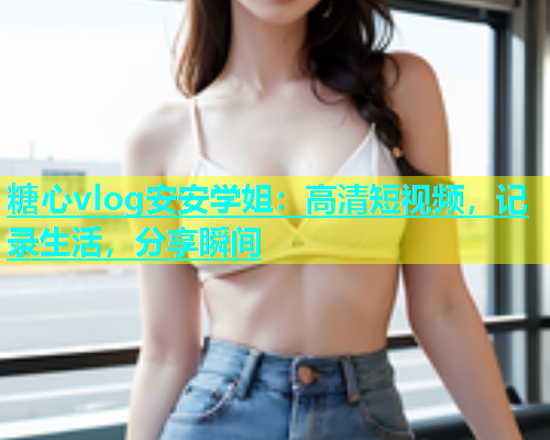 糖心vlog安安学姐：高清短视频，记录生活，分享瞬间