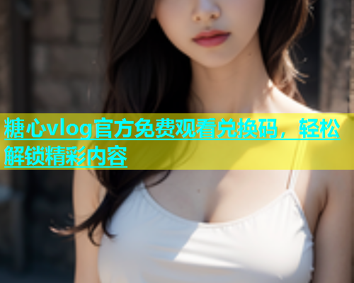 糖心vlog官方免费观看兑换码，轻松解锁精彩内容