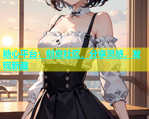 糖心平台：创意社区，分享灵感，发现新趣