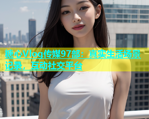 糖心Vlog传媒97部：真实生活场景记录，互动社交平台