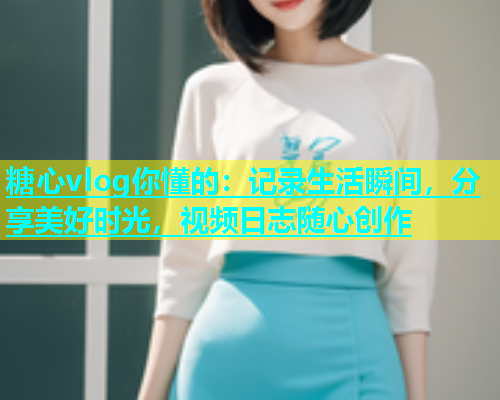 糖心vlog你懂的：记录生活瞬间，分享美好时光，视频日志随心创作