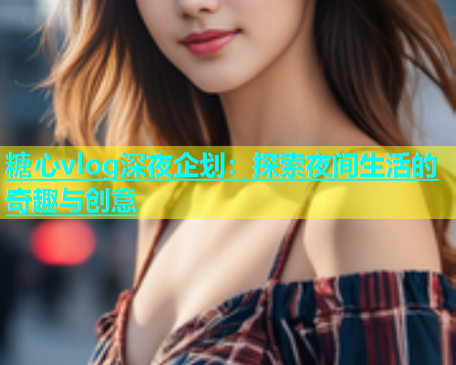 糖心vlog深夜企划：探索夜间生活的奇趣与创意