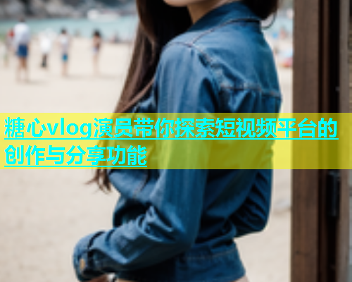 糖心vlog演员带你探索短视频平台的创作与分享功能