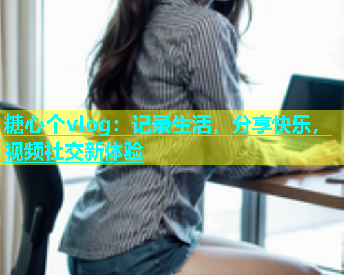 糖心个vlog：记录生活，分享快乐，视频社交新体验