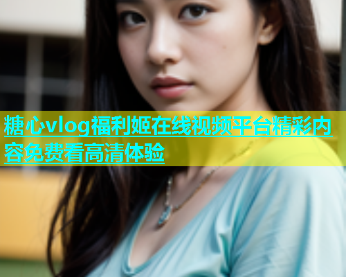 糖心vlog福利姬在线视频平台精彩内容免费看高清体验