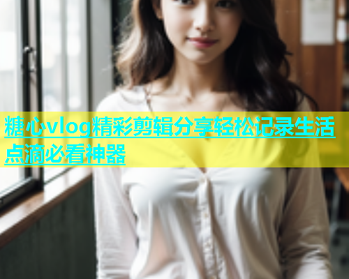 糖心vlog精彩剪辑分享轻松记录生活点滴必看神器