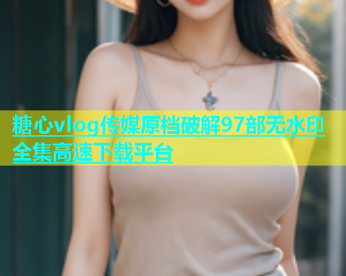 糖心vlog传媒原档破解97部无水印全集高速下载平台