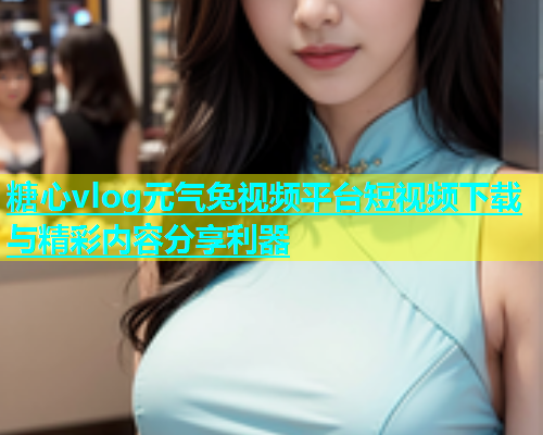 糖心vlog元气兔视频平台短视频下载与精彩内容分享利器