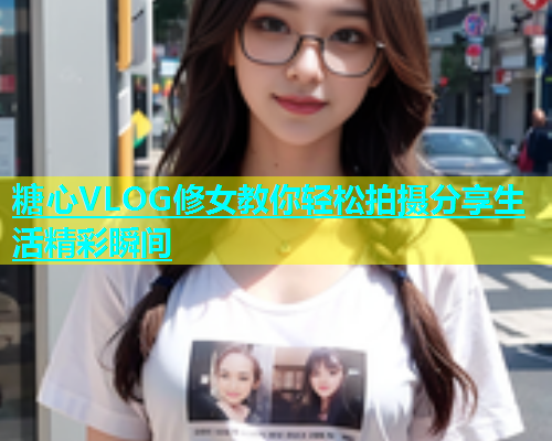 糖心VLOG修女教你轻松拍摄分享生活精彩瞬间