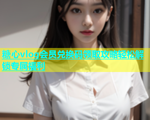 糖心vlog会员兑换码领取攻略轻松解锁专属福利