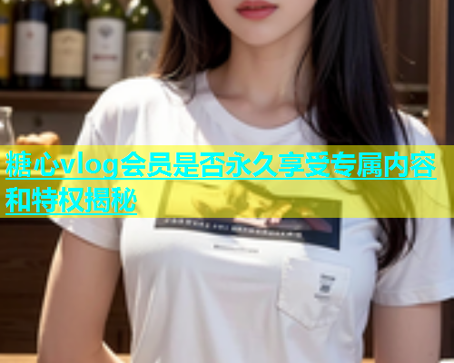 糖心vlog会员是否永久享受专属内容和特权揭秘