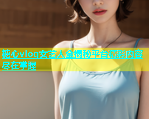 糖心vlog女艺人全揭秘平台精彩内容尽在掌握