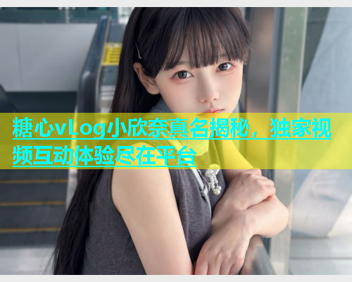糖心vLog小欣奈真名揭秘，独家视频互动体验尽在平台