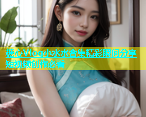 糖心Vlog小水水合集精彩瞬间分享短视频创作必看