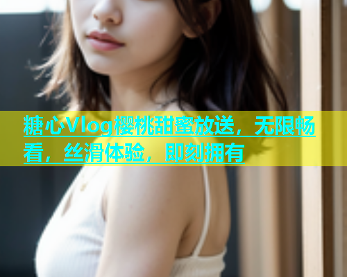 糖心Vlog樱桃甜蜜放送，无限畅看，丝滑体验，即刻拥有