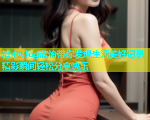 糖心vlog欣怡带你发现生活美好记录精彩瞬间轻松分享快乐