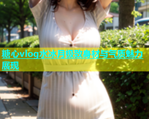 糖心vlog水冰月极致身材与气质魅力展现