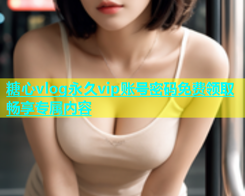 糖心vlog永久vip账号密码免费领取畅享专属内容