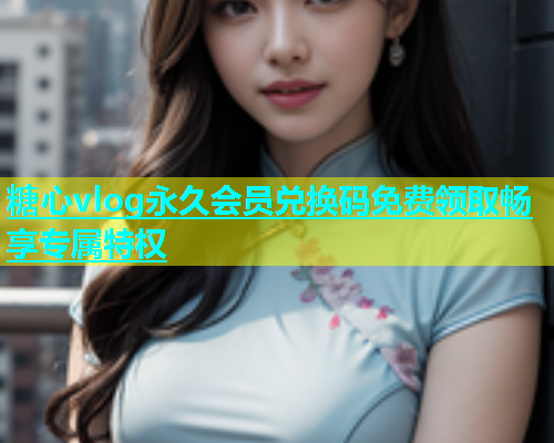 糖心vlog永久会员兑换码免费领取畅享专属特权