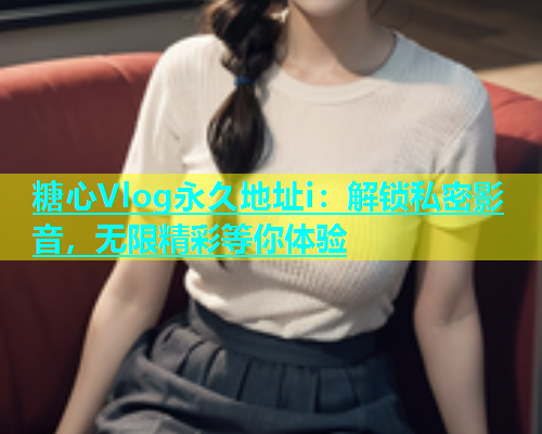 糖心Vlog永久地址i：解锁私密影音，无限精彩等你体验