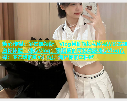 糖心传媒：多乙姐领衔，Vlog带你解锁私密视界多乙姐邀你体验：糖心Vlog，零距离的真实诱惑糖心Vlog传媒：多乙姐的甜心日记，满足你的窥探欲